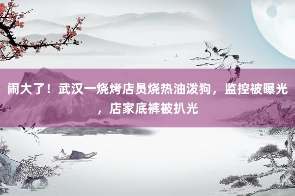 闹大了！武汉一烧烤店员烧热油泼狗，监控被曝光，店家底裤被扒光