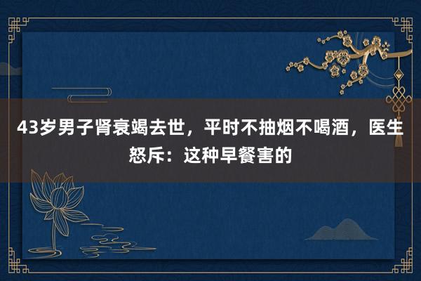 43岁男子肾衰竭去世，平时不抽烟不喝酒，医生怒斥：这种早餐害的