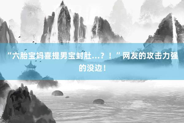 “六胎宝妈喜提男宝封肚...？！”网友的攻击力强的没边！