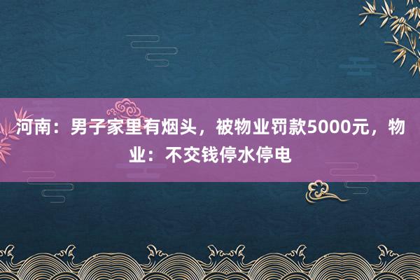 河南：男子家里有烟头，被物业罚款5000元，物业：不交钱停水停电