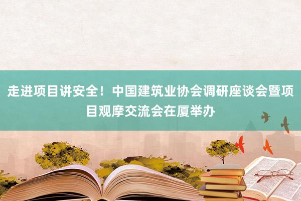 走进项目讲安全！中国建筑业协会调研座谈会暨项目观摩交流会在厦举办