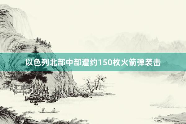 以色列北部中部遭约150枚火箭弹袭击