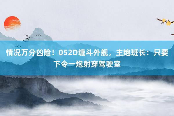 情况万分凶险！052D缠斗外舰，主炮班长：只要下令一炮射穿驾驶室