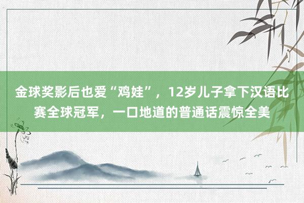 金球奖影后也爱“鸡娃”，12岁儿子拿下汉语比赛全球冠军，一口地道的普通话震惊全美