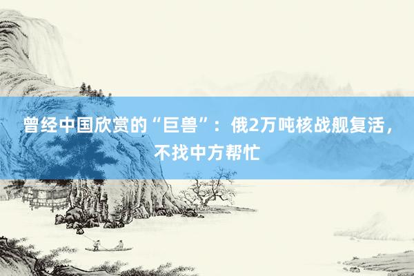 曾经中国欣赏的“巨兽”：俄2万吨核战舰复活，不找中方帮忙