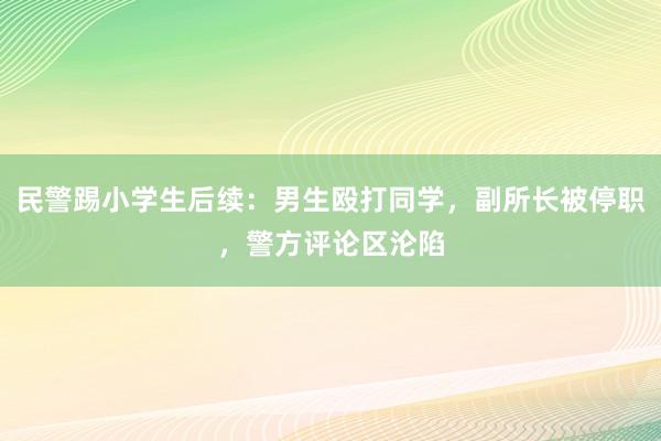 民警踢小学生后续：男生殴打同学，副所长被停职，警方评论区沦陷