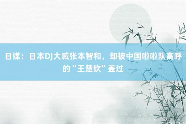 日媒：日本DJ大喊张本智和，却被中国啦啦队高呼的“王楚钦”盖过