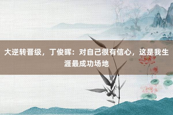 大逆转晋级，丁俊晖：对自己很有信心，这是我生涯最成功场地