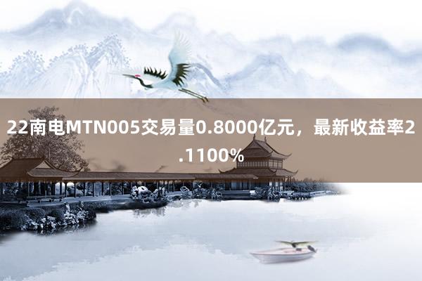 22南电MTN005交易量0.8000亿元，最新收益率2.1100%