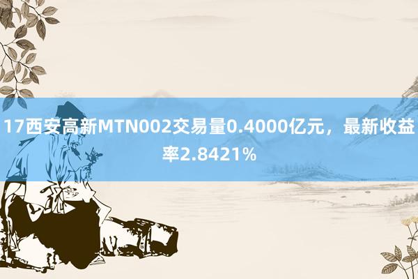 17西安高新MTN002交易量0.4000亿元，最新收益率2.8421%