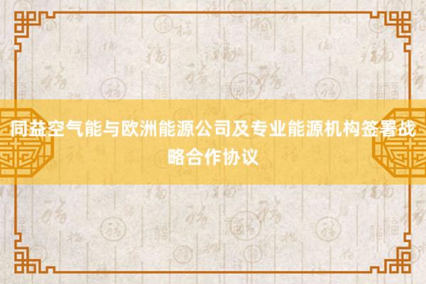 同益空气能与欧洲能源公司及专业能源机构签署战略合作协议