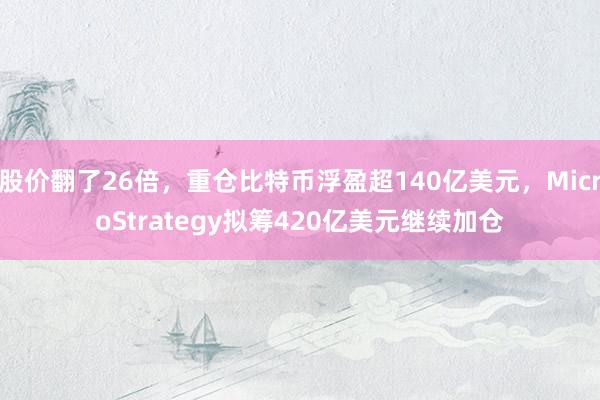 股价翻了26倍，重仓比特币浮盈超140亿美元，MicroStrategy拟筹420亿美元继续加仓