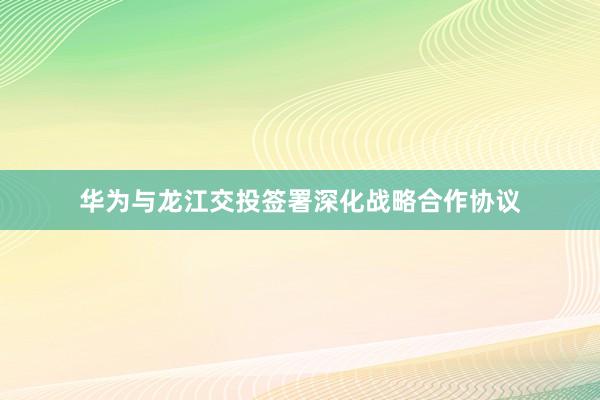 华为与龙江交投签署深化战略合作协议