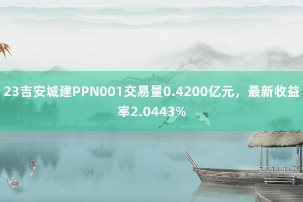 23吉安城建PPN001交易量0.4200亿元，最新收益率2.0443%