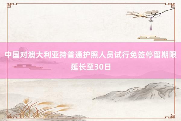 中国对澳大利亚持普通护照人员试行免签停留期限延长至30日