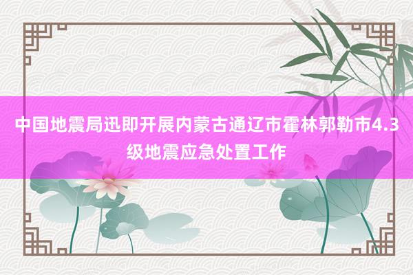 中国地震局迅即开展内蒙古通辽市霍林郭勒市4.3级地震应急处置工作