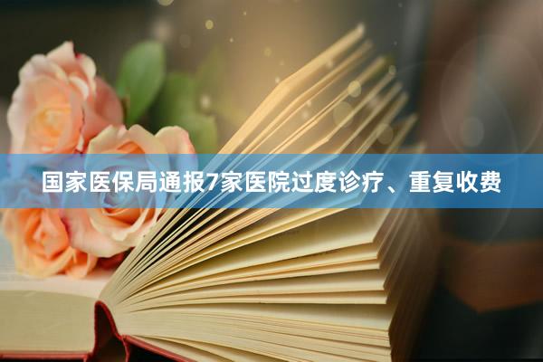 国家医保局通报7家医院过度诊疗、重复收费