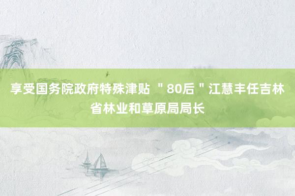 享受国务院政府特殊津贴 ＂80后＂江慧丰任吉林省林业和草原局局长