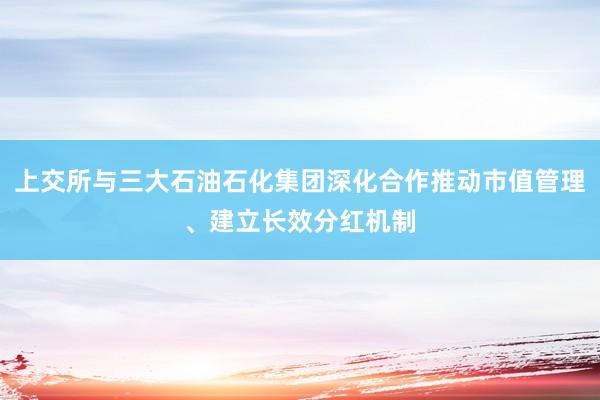 上交所与三大石油石化集团深化合作推动市值管理、建立长效分红机制