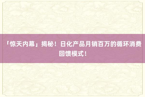 「惊天内幕」揭秘！日化产品月销百万的循环消费回馈模式！