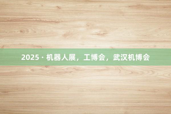 2025 · 机器人展，工博会，武汉机博会