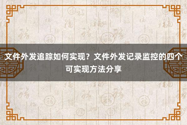 文件外发追踪如何实现？文件外发记录监控的四个可实现方法分享