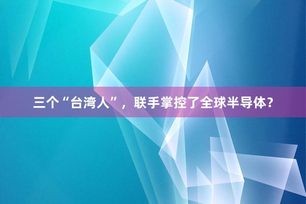 三个“台湾人”，联手掌控了全球半导体？