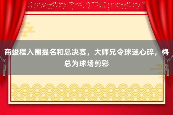 商竣程入围提名和总决赛，大师兄令球迷心碎，梅总为球场剪彩