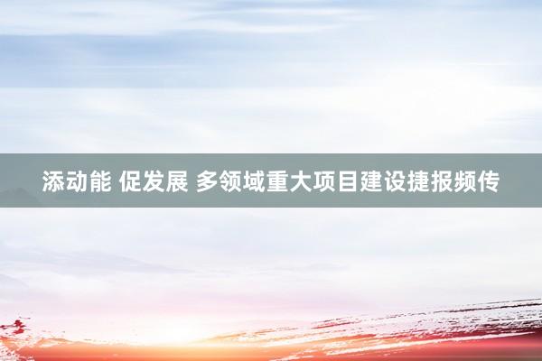 添动能 促发展 多领域重大项目建设捷报频传