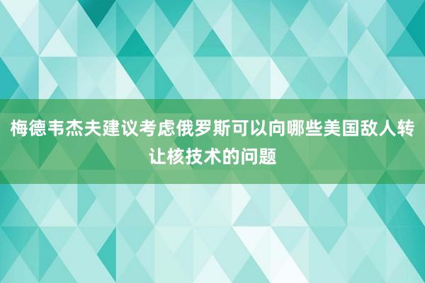 梅德韦杰夫建议考虑俄罗斯可以向哪些美国敌人转让核技术的问题