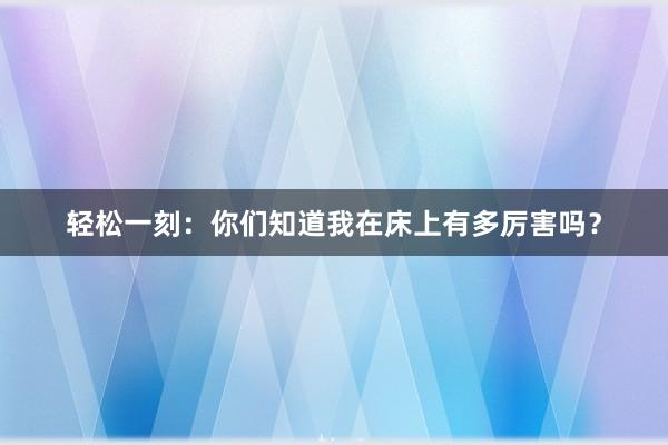 轻松一刻：你们知道我在床上有多厉害吗？