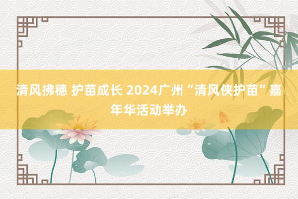 清风拂穗 护苗成长 2024广州“清风侠护苗”嘉年华活动举办