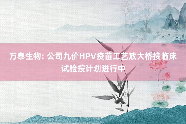 万泰生物: 公司九价HPV疫苗工艺放大桥接临床试验按计划进行中