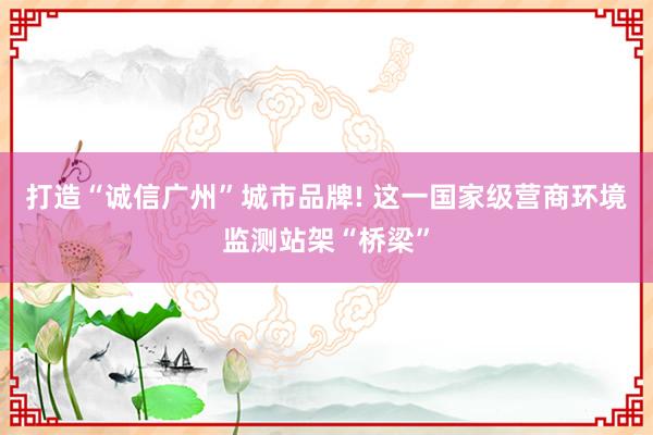 打造“诚信广州”城市品牌! 这一国家级营商环境监测站架“桥梁”