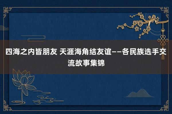 四海之内皆朋友 天涯海角结友谊——各民族选手交流故事集锦