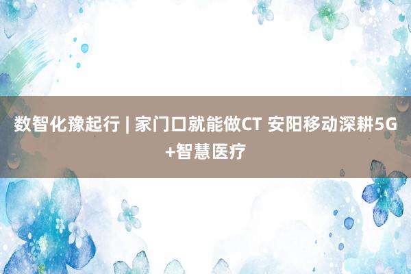 数智化豫起行 | 家门口就能做CT 安阳移动深耕5G+智慧医疗