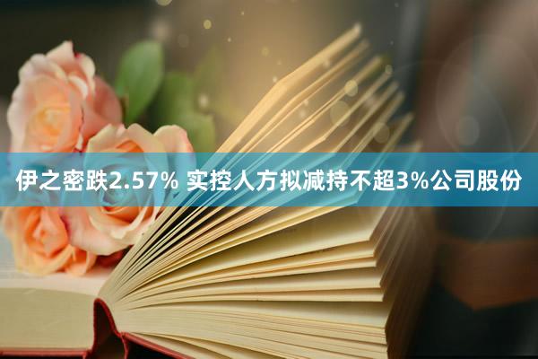 伊之密跌2.57% 实控人方拟减持不超3%公司股份