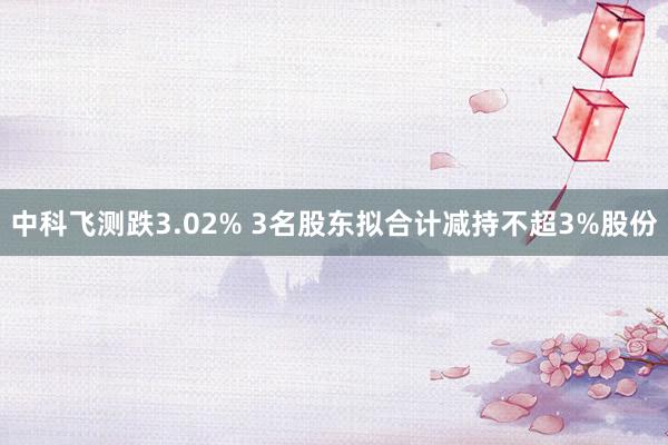 中科飞测跌3.02% 3名股东拟合计减持不超3%股份