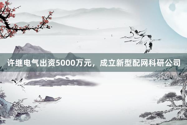 许继电气出资5000万元，成立新型配网科研公司