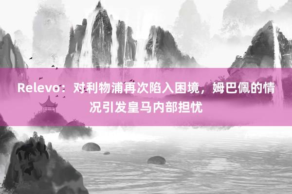 Relevo：对利物浦再次陷入困境，姆巴佩的情况引发皇马内部担忧