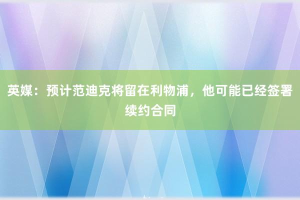 英媒：预计范迪克将留在利物浦，他可能已经签署续约合同