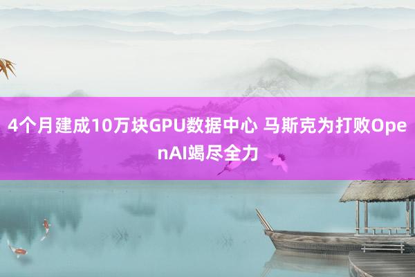 4个月建成10万块GPU数据中心 马斯克为打败OpenAI竭尽全力