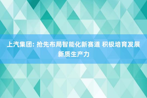 上汽集团: 抢先布局智能化新赛道 积极培育发展新质生产力