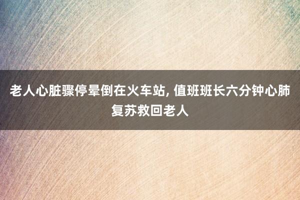 老人心脏骤停晕倒在火车站, 值班班长六分钟心肺复苏救回老人