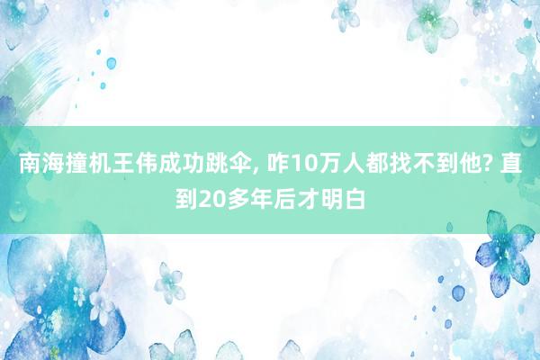 南海撞机王伟成功跳伞, 咋10万人都找不到他? 直到20多年后才明白