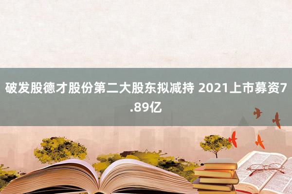 破发股德才股份第二大股东拟减持 2021上市募资7.89亿