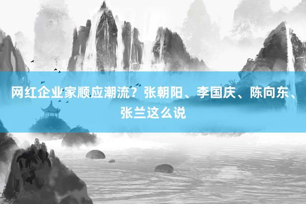 网红企业家顺应潮流？张朝阳、李国庆、陈向东、张兰这么说