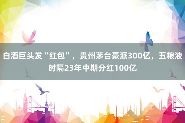 白酒巨头发“红包”，贵州茅台豪派300亿，五粮液时隔23年中期分红100亿