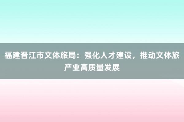 福建晋江市文体旅局：强化人才建设，推动文体旅产业高质量发展