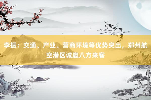 李振：交通、产业、营商环境等优势突出，郑州航空港区诚邀八方来客